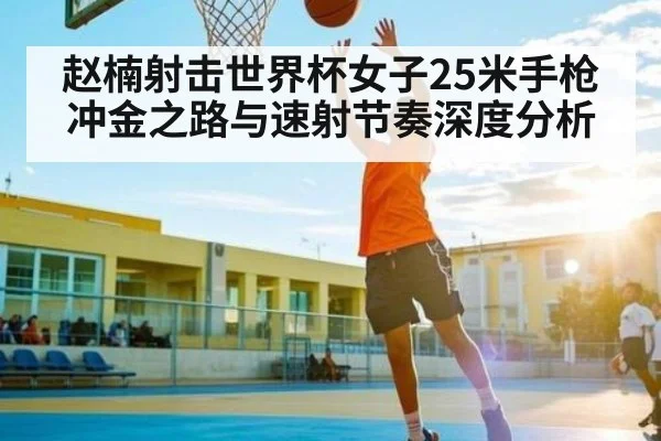 赵楠射击世界杯女子25米手枪冲金之路与速射节奏深度分析